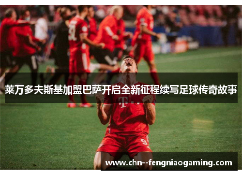 莱万多夫斯基加盟巴萨开启全新征程续写足球传奇故事