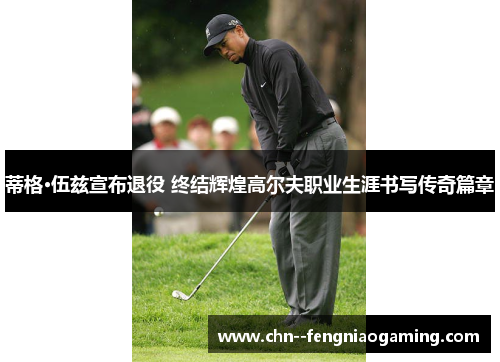 蒂格·伍兹宣布退役 终结辉煌高尔夫职业生涯书写传奇篇章 蒂格·伍兹宣布退役 终结辉煌高尔夫职业生涯书写传奇篇章