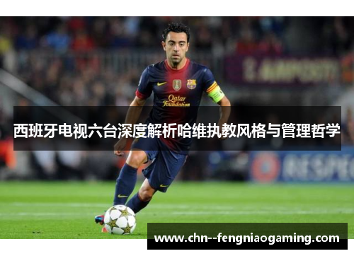 西班牙电视六台深度解析哈维执教风格与管理哲学 西班牙电视六台深度解析哈维执教风格与管理哲学