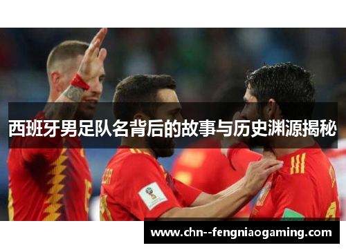 西班牙男足队名背后的故事与历史渊源揭秘 西班牙男足队名背后的故事与历史渊源揭秘
