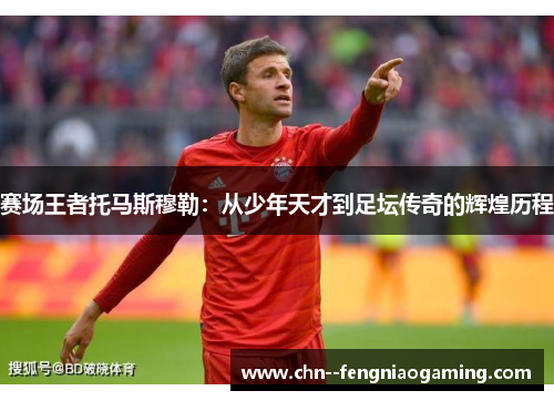 赛场王者托马斯穆勒：从少年天才到足坛传奇的辉煌历程