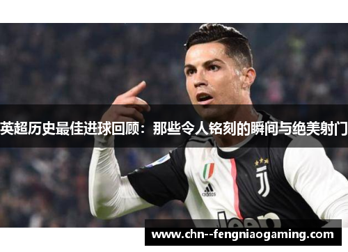 英超历史最佳进球回顾：那些令人铭刻的瞬间与绝美射门