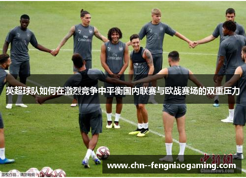 英超球队如何在激烈竞争中平衡国内联赛与欧战赛场的双重压力 英超球队如何在激烈竞争中平衡国内联赛与欧战赛场的双重压力