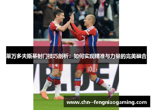 莱万多夫斯基射门技巧剖析：如何实现精准与力量的完美融合