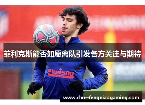 菲利克斯能否如愿离队引发各方关注与期待 菲利克斯能否如愿离队引发各方关注与期待