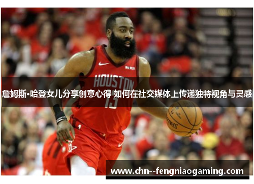 詹姆斯·哈登女儿分享创意心得 如何在社交媒体上传递独特视角与灵感