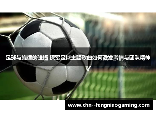 足球与旋律的碰撞 探索足球主题歌曲如何激发激情与团队精神