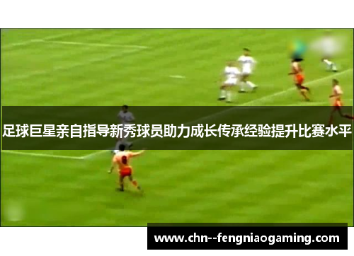 足球巨星亲自指导新秀球员助力成长传承经验提升比赛水平 足球巨星亲自指导新秀球员助力成长传承经验提升比赛水平