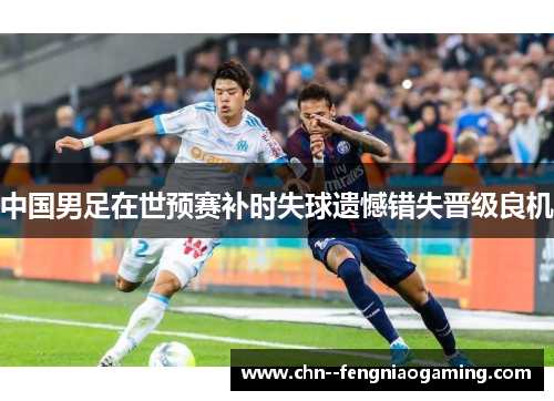 中国男足在世预赛补时失球遗憾错失晋级良机