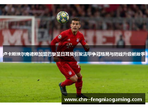 卢卡斯埃尔南德斯加盟巴黎圣日耳曼引发法甲争冠格局与防线升级新故事