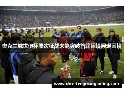 奥克兰城世俱杯屡次征战未能突破首轮困境展现困境