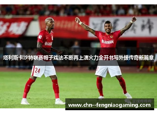 塔利斯卡沙特联赛帽子戏法不断再上演火力全开书写外援传奇新篇章 塔利斯卡沙特联赛帽子戏法不断再上演火力全开书写外援传奇新篇章