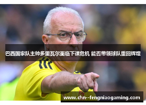 巴西国家队主帅多里瓦尔面临下课危机 能否带领球队重回辉煌 巴西国家队主帅多里瓦尔面临下课危机 能否带领球队重回辉煌