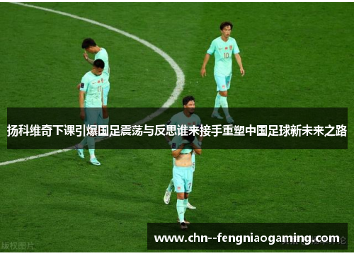 扬科维奇下课引爆国足震荡与反思谁来接手重塑中国足球新未来之路