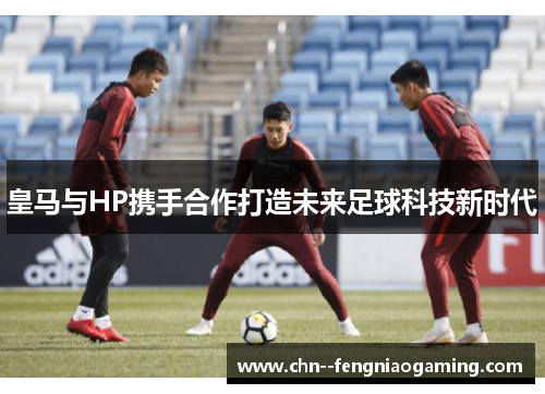 皇马与HP携手合作打造未来足球科技新时代