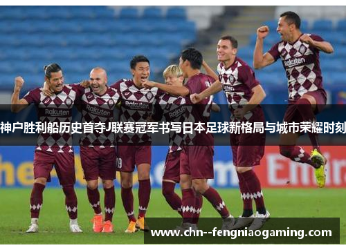 神户胜利船历史首夺J联赛冠军书写日本足球新格局与城市荣耀时刻