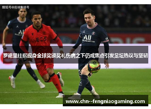 罗德里拄拐现身金球奖颁奖礼伤病之下仍成焦点引发足坛热议与坚韧