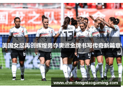 美国女足再创辉煌勇夺奥运金牌书写传奇新篇章