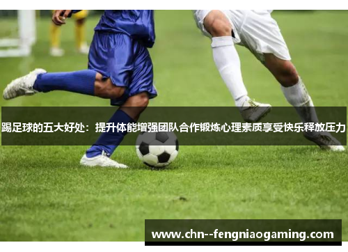 踢足球的五大好处:提升体能增强团队合作锻炼心理素质享受快乐释放压力 踢足球的五大好处:提升体能增强团队合作锻炼心理素质享受快乐释放压力