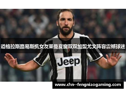 道格拉斯路易斯携女友莱曼夏窗双双加盟尤文阵容震撼球迷