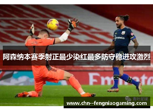 阿森纳本赛季射正最少染红最多防守稳进攻激烈