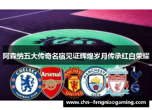 阿森纳五大传奇名宿见证辉煌岁月传承红白荣耀