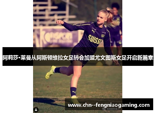 阿莉莎·莱曼从阿斯顿维拉女足转会加盟尤文图斯女足开启新篇章