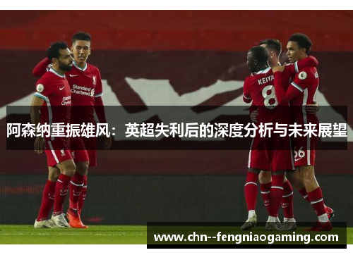 阿森纳重振雄风：英超失利后的深度分析与未来展望
