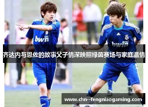 齐达内与恩佐的故事父子情深映照绿茵赛场与家庭温情