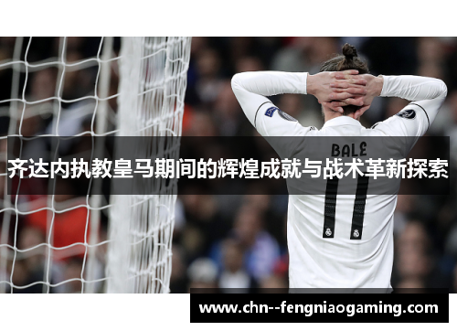 齐达内执教皇马期间的辉煌成就与战术革新探索