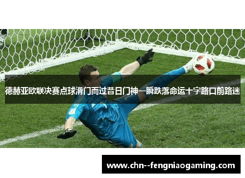 德赫亚欧联决赛点球滑门而过昔日门神一瞬跌落命运十字路口前路迷
