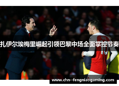 扎伊尔埃梅里崛起引领巴黎中场全面掌控节奏 扎伊尔埃梅里崛起引领巴黎中场全面掌控节奏