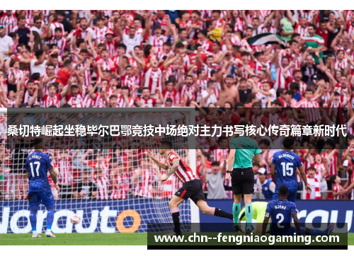 桑切特崛起坐稳毕尔巴鄂竞技中场绝对主力书写核心传奇篇章新时代
