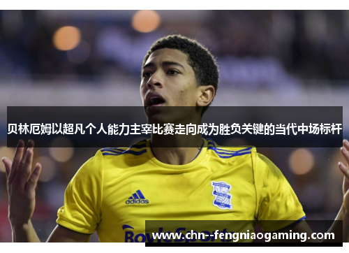 贝林厄姆以超凡个人能力主宰比赛走向成为胜负关键的当代中场标杆