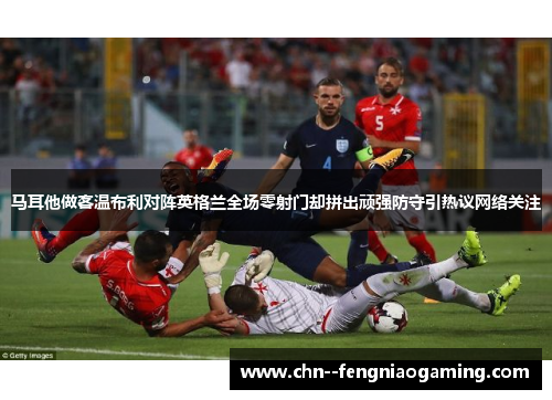 马耳他做客温布利对阵英格兰全场零射门却拼出顽强防守引热议网络关注